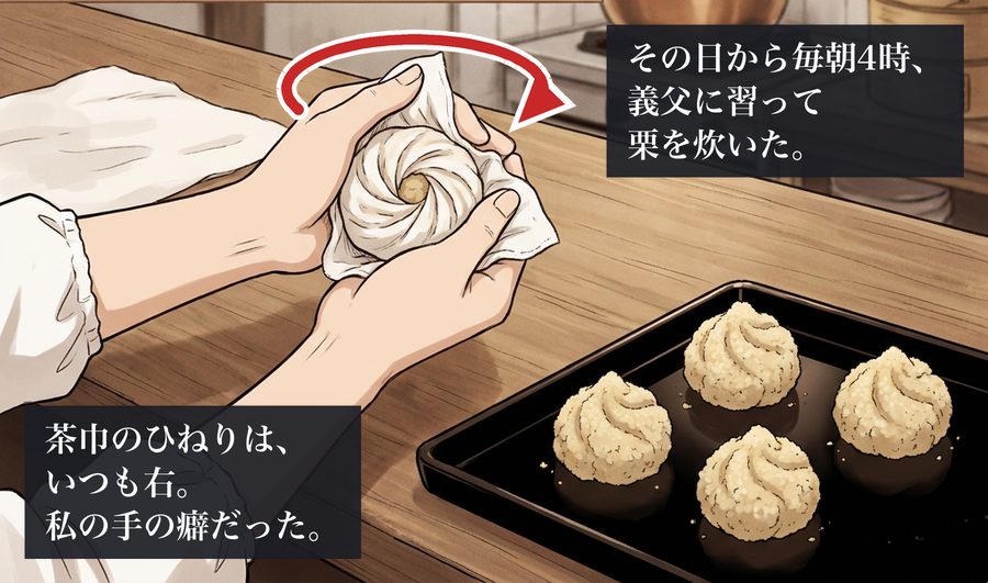 その日から毎朝4時、義父に習って栗を炊いた。 茶巾のひねりは、いつも右。私の手の癖だった。
